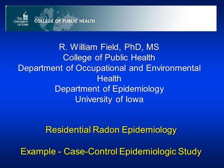 Residential Radon Epidemiology Example - Case-Control Epidemiologic Study R. William Field, PhD, MS College of Public Health Department of Occupational.