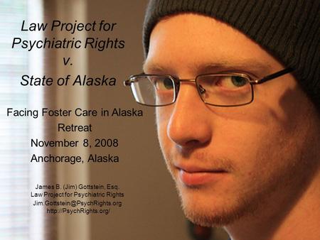 Law Project for Psychiatric Rights v. State of Alaska Facing Foster Care in Alaska Retreat November 8, 2008 Anchorage, Alaska James B. (Jim) Gottstein,