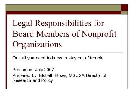 Legal Responsibilities for Board Members of Nonprofit Organizations Or…all you need to know to stay out of trouble. Presented: July 2007 Prepared by: Elsbeth.