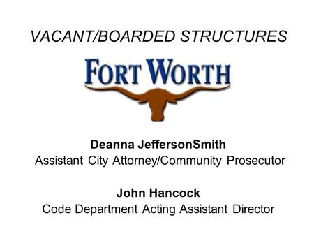 VACANT/BOARDED STRUCTURES Deanna JeffersonSmith Assistant City Attorney/Community Prosecutor John Hancock Code Department Acting Assistant Director.