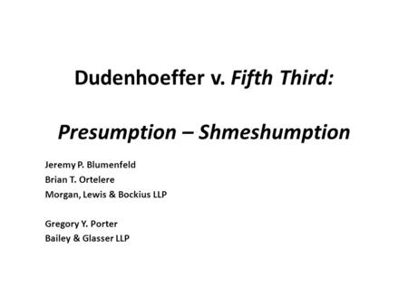 Dudenhoeffer v. Fifth Third: Presumption – Shmeshumption Jeremy P. Blumenfeld Brian T. Ortelere Morgan, Lewis & Bockius LLP Gregory Y. Porter Bailey &