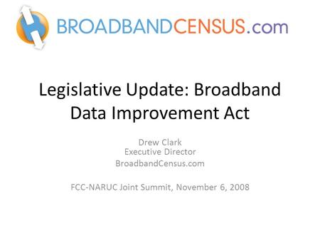 Legislative Update: Broadband Data Improvement Act Drew Clark Executive Director BroadbandCensus.com FCC-NARUC Joint Summit, November 6, 2008.