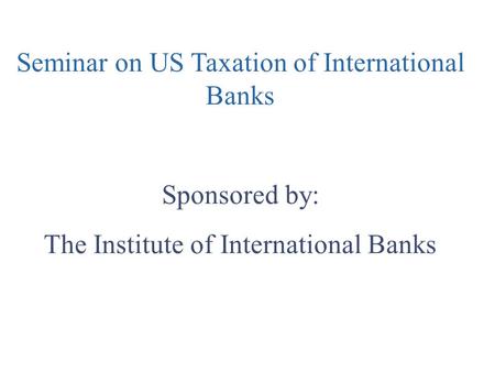 Seminar on US Taxation of International Banks Sponsored by: The Institute of International Banks.