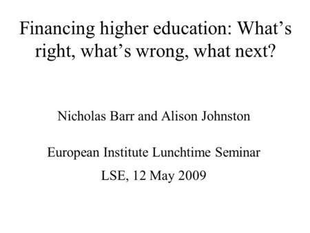 Financing higher education: What’s right, what’s wrong, what next? Nicholas Barr and Alison Johnston European Institute Lunchtime Seminar LSE, 12 May 2009.