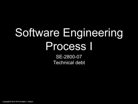 Copyright © 2012-2014 by Mark J. Sebern Software Engineering Process I SE-2800-07 Technical debt.