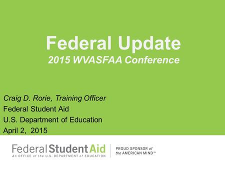 Craig D. Rorie, Training Officer Federal Student Aid U.S. Department of Education April 2, 2015 Federal Update 2015 WVASFAA Conference.
