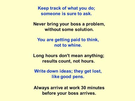 Keep track of what you do; someone is sure to ask. Never bring your boss a problem, without some solution. Long hours don't mean anything; results count,