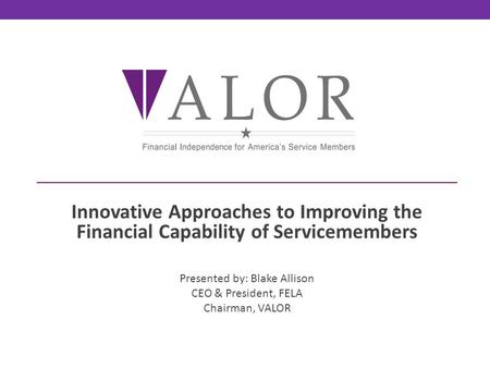 Innovative Approaches to Improving the Financial Capability of Servicemembers Presented by: Blake Allison CEO & President, FELA Chairman, VALOR.