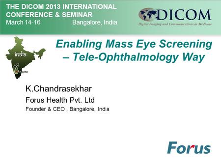 THE DICOM 2013 INTERNATIONAL CONFERENCE & SEMINAR March 14-16Bangalore, India Enabling Mass Eye Screening – Tele-Ophthalmology Way K.Chandrasekhar Forus.