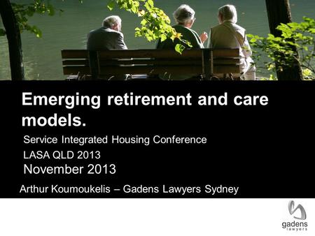Service Integrated Housing Conference LASA QLD 2013 November 2013 Arthur Koumoukelis – Gadens Lawyers Sydney Emerging retirement and care models.