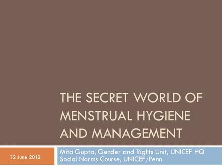 THE SECRET WORLD OF MENSTRUAL HYGIENE AND MANAGEMENT Mita Gupta, Gender and Rights Unit, UNICEF HQ Social Norms Course, UNICEF/Penn 12 June 2012.
