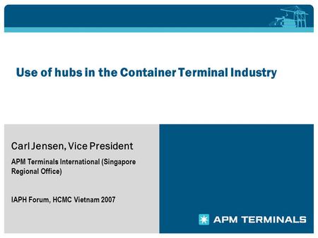 Use of hubs in the Container Terminal Industry Carl Jensen, Vice President APM Terminals International (Singapore Regional Office) IAPH Forum, HCMC Vietnam.