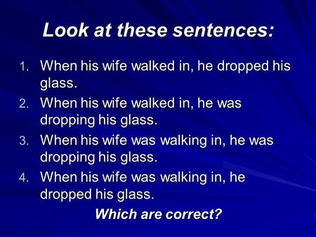 Look at these sentences: 1. When his wife walked in, he dropped his glass. 2. When his wife walked in, he was dropping his glass. 3. When his wife was.