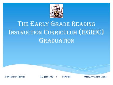 T HE E ARLY G RADE R EADING I NSTRUCTION C URRICULUM (EGRIC) G RADUATION University of Nairobi ISO 9001:2008 1 Certified
