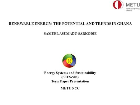 RENEWABLE ENERGY: THE POTENTIAL AND TRENDS IN GHANA SAMUEL ASUMADU-SARKODIE Energy Systems and Sustainability (SEES-502) Term Paper Presentation METU NCC.