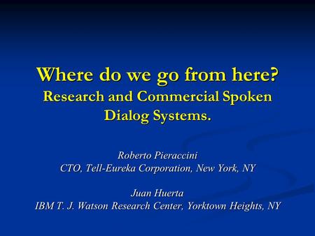 Where do we go from here? Research and Commercial Spoken Dialog Systems. Roberto Pieraccini CTO, Tell-Eureka Corporation, New York, NY Juan Huerta IBM.