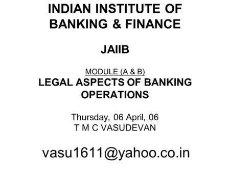 INDIAN INSTITUTE OF BANKING & FINANCE JAIIB MODULE (A & B) LEGAL ASPECTS OF BANKING OPERATIONS Thursday, 06 April, 06 T M C VASUDEVAN