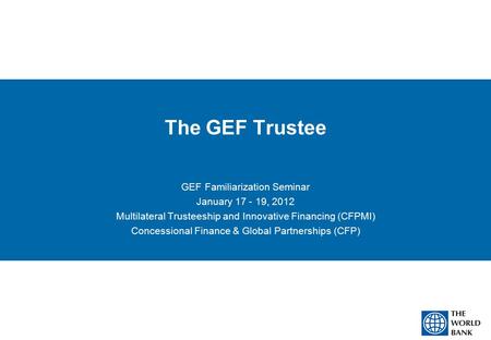 The GEF Trustee GEF Familiarization Seminar January 17 - 19, 2012 Multilateral Trusteeship and Innovative Financing (CFPMI) Concessional Finance & Global.