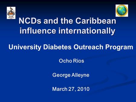 NCDs and the Caribbean influence internationally University Diabetes Outreach Program Ocho Rios George Alleyne March 27, 2010.