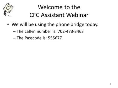 Welcome to the CFC Assistant Webinar We will be using the phone bridge today. – The call-in number is: 702-473-3463 – The Passcode is: 555677 1.