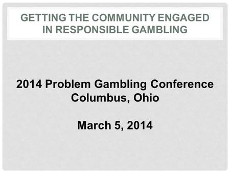 GETTING THE COMMUNITY ENGAGED IN RESPONSIBLE GAMBLING 2014 Problem Gambling Conference Columbus, Ohio March 5, 2014.