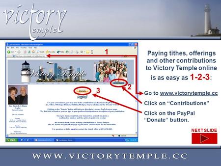 Paying tithes, offerings and other contributions to Victory Temple online is as easy as 1-2-3 : Go to www.victorytemple.ccwww.victorytemple.cc Click on.
