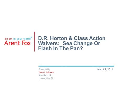 Presented by Harry I. Johnson Arent Fox LLP Los Angeles, CA March 7, 2012 D.R. Horton & Class Action Waivers: Sea Change Or Flash In The Pan?