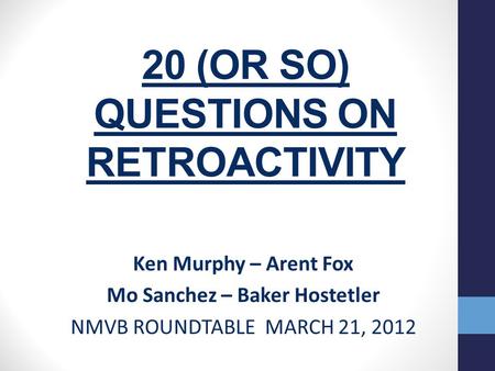 20 (OR SO) QUESTIONS ON RETROACTIVITY Ken Murphy – Arent Fox Mo Sanchez – Baker Hostetler NMVB ROUNDTABLE MARCH 21, 2012.