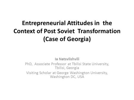 Entrepreneurial Attitudes in the Context of Post Soviet Transformation (Case of Georgia) Ia Natsvlishvili PhD, Associate Professor at Tbilisi State University,