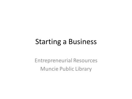 Starting a Business Entrepreneurial Resources Muncie Public Library.