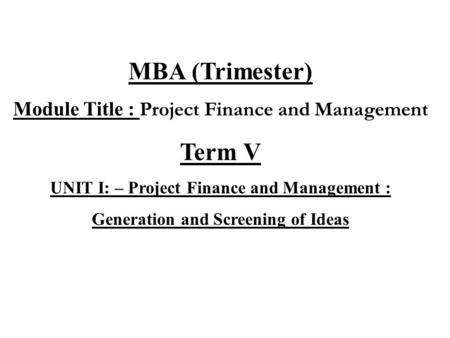 MBA (Trimester) Module Title : Project Finance and Management Term V UNIT I: – Project Finance and Management : Generation and Screening of Ideas.