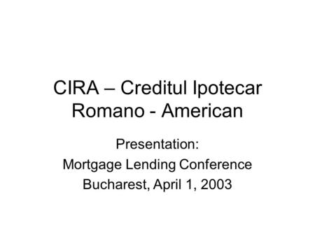 CIRA – Creditul Ipotecar Romano - American Presentation: Mortgage Lending Conference Bucharest, April 1, 2003.