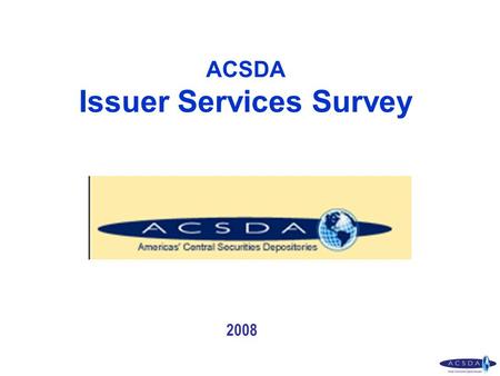 ACSDA Issuer Services Survey 2008. CDSs that responded the Issuer Services Questionnaire CDS - Canada DTCC – United State INDEVAL – México CBLC – Brasil.