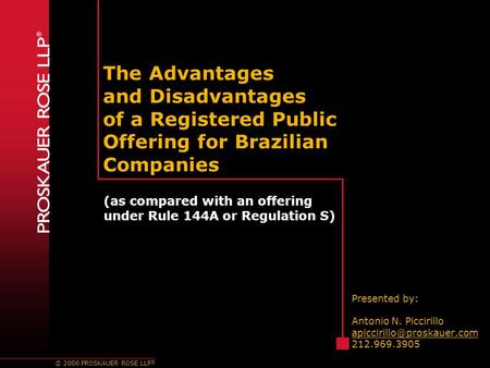 © 2006 PROSKAUER ROSE LLP ® The Advantages and Disadvantages of a Registered Public Offering for Brazilian Companies Presented by: Antonio N. Piccirillo.