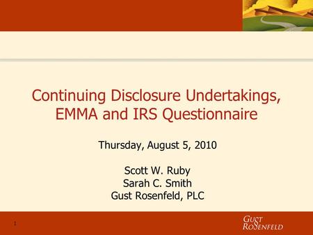 1 Continuing Disclosure Undertakings, EMMA and IRS Questionnaire Thursday, August 5, 2010 Scott W. Ruby Sarah C. Smith Gust Rosenfeld, PLC.