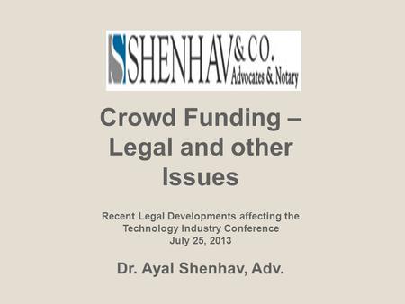Crowd Funding – Legal and other Issues Recent Legal Developments affecting the Technology Industry Conference July 25, 2013 Dr. Ayal Shenhav, Adv.