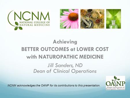 Achieving BETTER OUTCOMES at LOWER COST with NATUROPATHIC MEDICINE Jill Sanders, ND Dean of Clinical Operations NCNM acknowledges the OANP for its contributions.