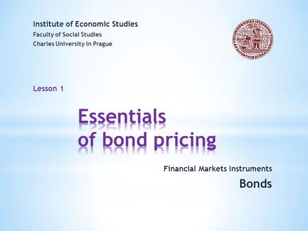 Lesson 1 Financial Markets Instruments Bonds Institute of Economic Studies Faculty of Social Studies Charles University in Prague Welcome to the course.