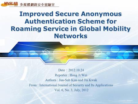 多媒體網路安全實驗室 Improved Secure Anonymous Authentication Scheme for Roaming Service in Global Mobility Networks Date ： 2012.10.24 Reporter : Hong Ji Wei Authors.