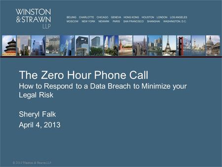 The Zero Hour Phone Call How to Respond to a Data Breach to Minimize your Legal Risk Sheryl Falk April 4, 2013 © 2013 Winston & Strawn LLP.