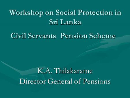 Civil Servants Pension Scheme K.A. Thilakaratne Director General of Pensions Workshop on Social Protection in Sri Lanka.