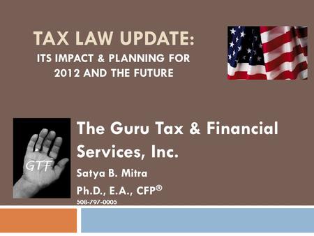TAX LAW UPDATE: ITS IMPACT & PLANNING FOR 2012 AND THE FUTURE The Guru Tax & Financial Services, Inc. Satya B. Mitra Ph.D., E.A., CFP ® 508-797-0005.