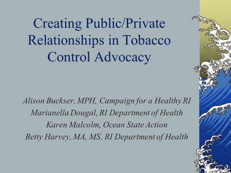 Creating Public/Private Relationships in Tobacco Control Advocacy Alison Buckser, MPH, Campaign for a Healthy RI Marianella Dougal, RI Department of Health.
