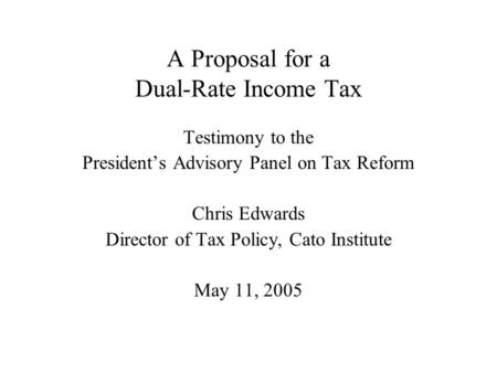 A Proposal for a Dual-Rate Income Tax Testimony to the President’s Advisory Panel on Tax Reform Chris Edwards Director of Tax Policy, Cato Institute May.