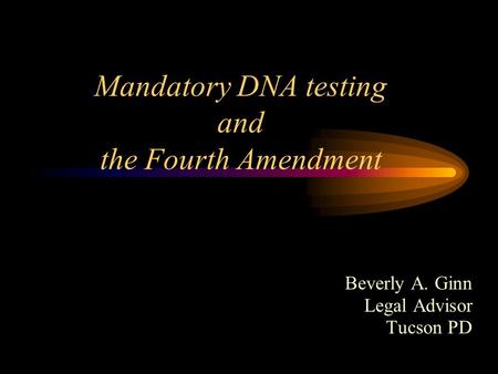 Mandatory DNA testing and the Fourth Amendment Beverly A. Ginn Legal Advisor Tucson PD.