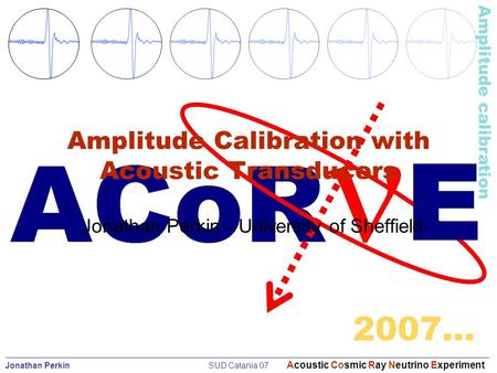 Jonathan Perkin SUD Catania 07 Acoustic Cosmic Ray Neutrino Experiment Amplitude calibration 2007… Amplitude Calibration with Acoustic Transducers Jonathan.
