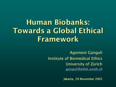 Human Biobanks: Towards a Global Ethical Framework Agomoni Ganguli Institute of Biomedical Ethics University of Zürich Jakarta,