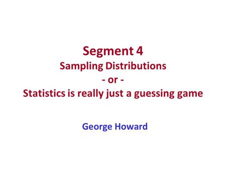 Segment 4 Sampling Distributions - or - Statistics is really just a guessing game George Howard.