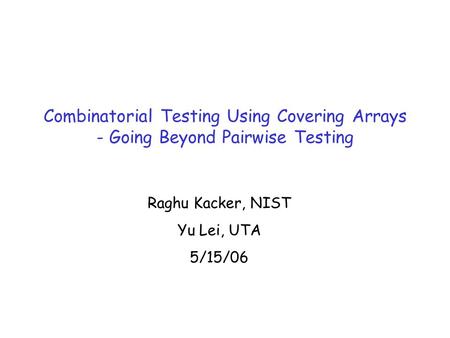 Combinatorial Testing Using Covering Arrays - Going Beyond Pairwise Testing Raghu Kacker, NIST Yu Lei, UTA 5/15/06.
