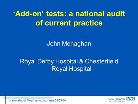 Derby Hospitals NHS Foundation Trust National Audit Meeting – Add-on tests 24/09/10 ‘Add-on’ tests: a national audit of current practice John Monaghan.